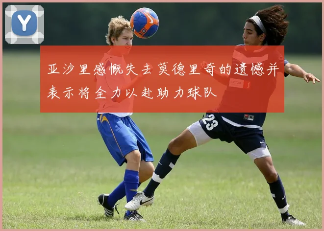 亚沙里感慨失去莫德里奇的遗憾并表示将全力以赴助力球队