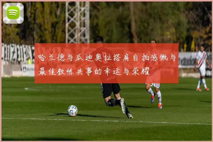 哈兰德与瓜迪奥拉搭肩自拍感慨与最佳教练共事的幸运与荣耀