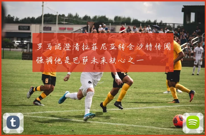 罗马诺澄清拉菲尼亚转会沙特传闻强调他是巴萨未来核心之一