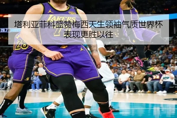塔利亚菲科盛赞梅西天生领袖气质世界杯表现更胜以往